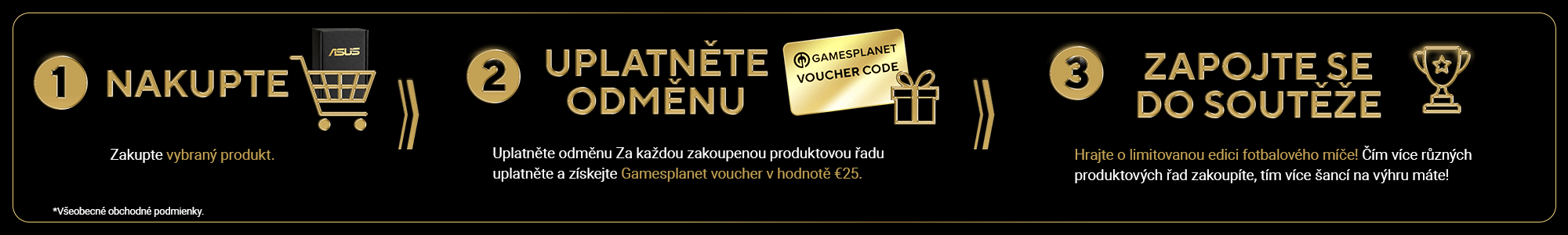 1. Nakupte
Zakupte vybraný produkt 2. Uplatněte odměnu
Za každou zakoupenou produktovou řadu uplatněte a získejte Gamesplanet voucher v hodnotě €25 3. Zapojte se do soutěže
Hrajte o limitovanou edici fotbalového míče! Čím více různých produktových řad zakoupíte, tím více šancí na výhru máte!